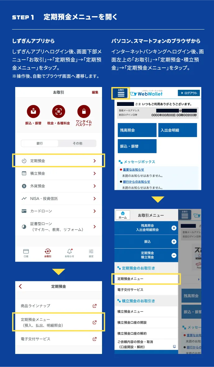 STEP1 定期預金メニューを開く　しずぎんアプリから：しずぎんアプリへログイン後、画面下部メニュー「お取引」→「定期預金」→「定期預金メニュー」をタップ。※操作後、自動でブラウザ画面へ遷移します。 パソコン、スマートフォンのブラウザから：インターネットバンキングへログイン後、画面左上の「お取引」→「定期預金・積立預金」→「定期預金メニュー」をタップ。
